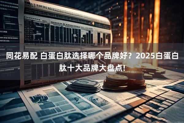 同花易配 白蛋白肽选择哪个品牌好？2025白蛋白肽十大品牌大盘点!