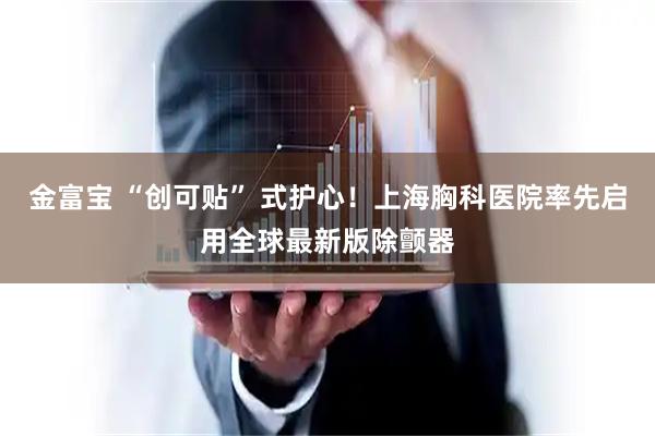 金富宝 “创可贴” 式护心！上海胸科医院率先启用全球最新版除颤器