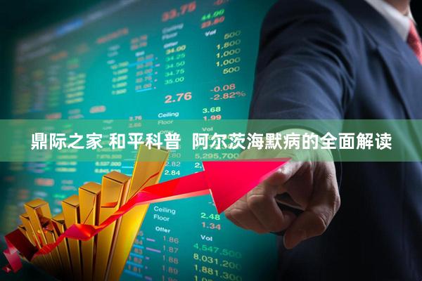 鼎际之家 和平科普  阿尔茨海默病的全面解读