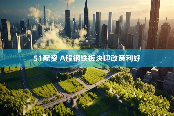 51配资 A股钢铁板块迎政策利好