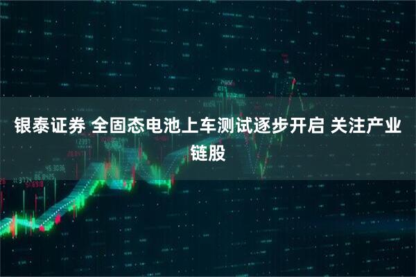 银泰证券 全固态电池上车测试逐步开启 关注产业链股