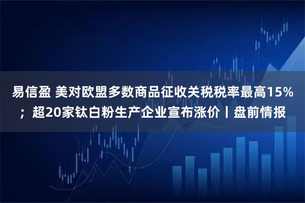 易信盈 美对欧盟多数商品征收关税税率最高15%；超20家钛白粉生产企业宣布涨价丨盘前情报