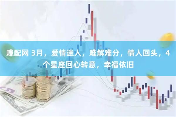 赚配网 3月，爱情迷人，难解难分，情人回头，4个星座回心转意，幸福依旧