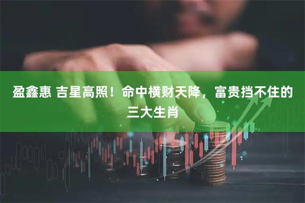 盈鑫惠 吉星高照！命中横财天降，富贵挡不住的三大生肖