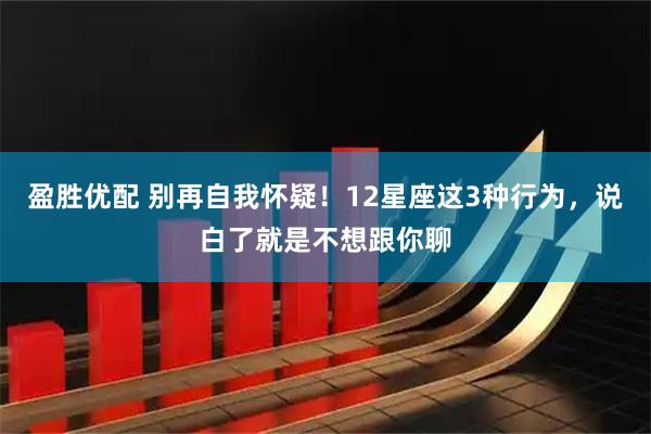 盈胜优配 别再自我怀疑！12星座这3种行为，说白了就是不想跟你聊
