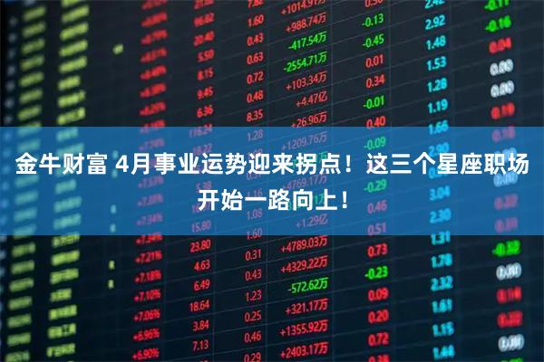 金牛财富 4月事业运势迎来拐点！这三个星座职场开始一路向上！