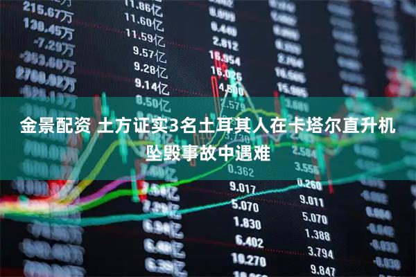 金景配资 土方证实3名土耳其人在卡塔尔直升机坠毁事故中遇难