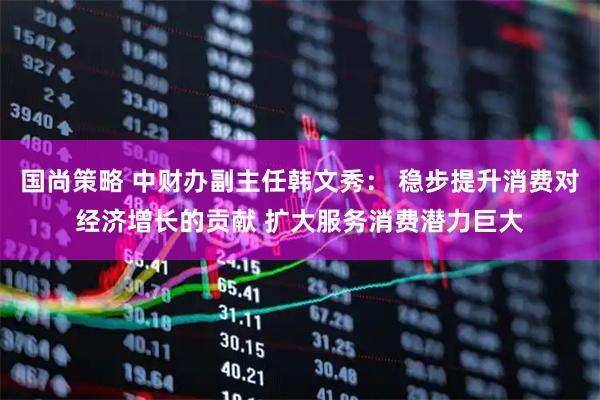 国尚策略 中财办副主任韩文秀： 稳步提升消费对经济增长的贡献 扩大服务消费潜力巨大