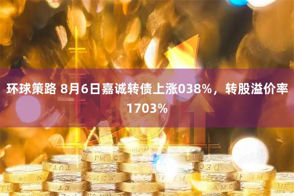 环球策路 8月6日嘉诚转债上涨038%，转股溢价率1703%