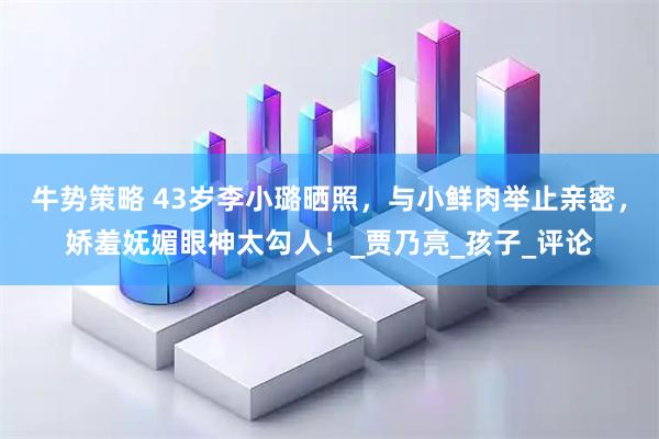 牛势策略 43岁李小璐晒照，与小鲜肉举止亲密，娇羞妩媚眼神太勾人！_贾乃亮_孩子_评论