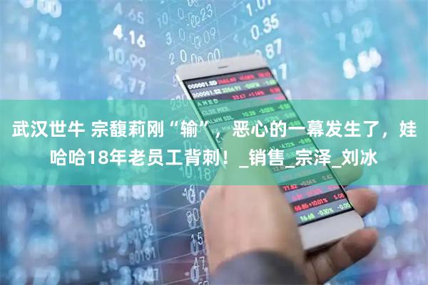 武汉世牛 宗馥莉刚“输”，恶心的一幕发生了，娃哈哈18年老员工背刺！_销售_宗泽_刘冰