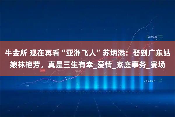 牛金所 现在再看“亚洲飞人”苏炳添：娶到广东姑娘林艳芳，真是三生有幸_爱情_家庭事务_赛场