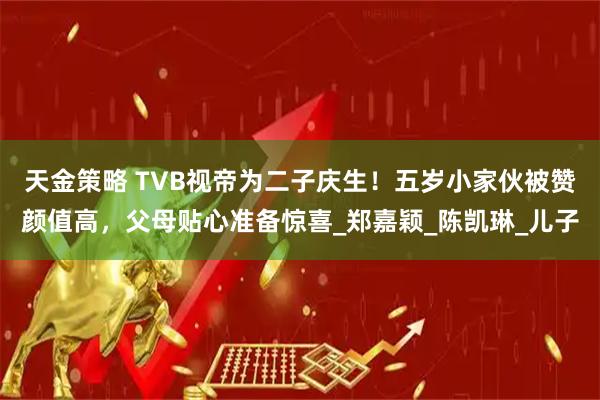 天金策略 TVB视帝为二子庆生！五岁小家伙被赞颜值高，父母贴心准备惊喜_郑嘉颖_陈凯琳_儿子