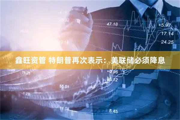 鑫旺资管 特朗普再次表示：美联储必须降息