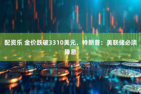 配资乐 金价跌破3310美元，特朗普：美联储必须降息