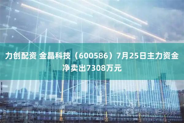 力创配资 金晶科技（600586）7月25日主力资金净卖出7308万元