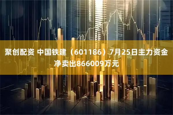 聚创配资 中国铁建（601186）7月25日主力资金净卖出866009万元