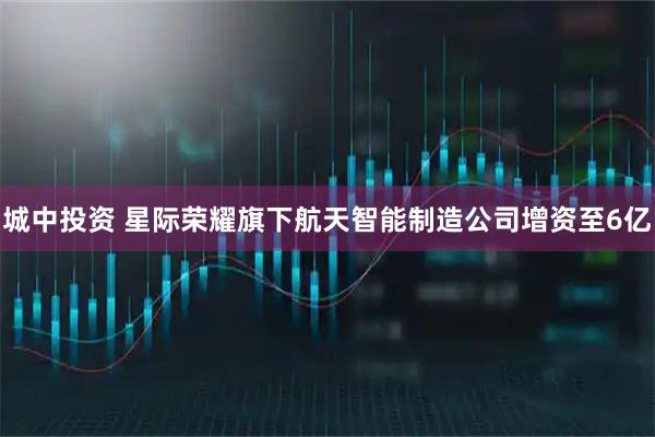 城中投资 星际荣耀旗下航天智能制造公司增资至6亿