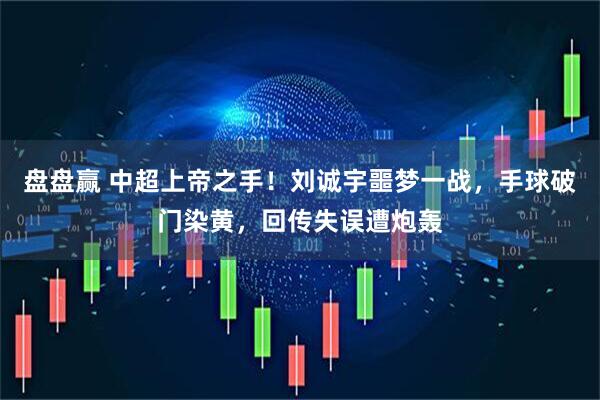 盘盘赢 中超上帝之手！刘诚宇噩梦一战，手球破门染黄，回传失误遭炮轰