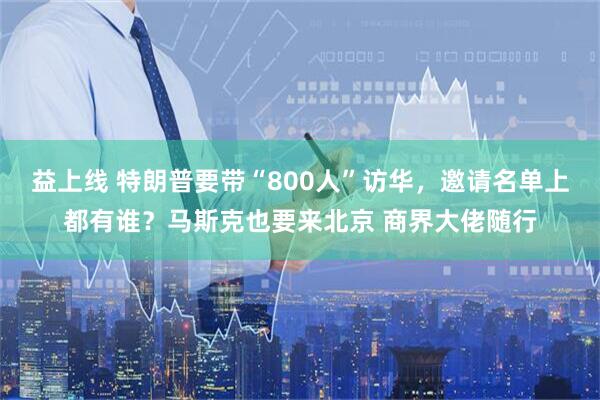 益上线 特朗普要带“800人”访华,邀请名单上都有谁?马斯克也要来北京 商界大佬随行